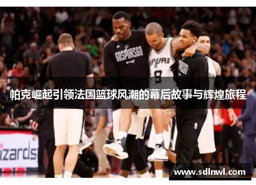 帕克崛起引领法国篮球风潮的幕后故事与辉煌旅程 帕克崛起引领法国篮球风潮的幕后故事与辉煌旅程